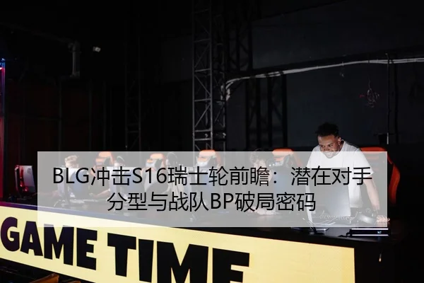 BLG冲击S16瑞士轮前瞻：潜在对手分型与战队BP破局密码